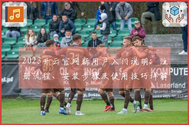 2023开云官网新用户入门说明：注册流程、安装步骤及使用技巧详解